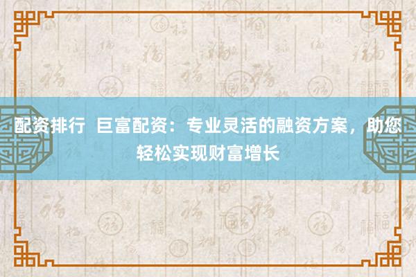配资排行  巨富配资：专业灵活的融资方案，助您轻松实现财富增长