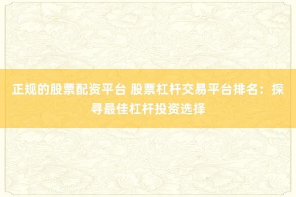 正规的股票配资平台 股票杠杆交易平台排名：探寻最佳杠杆投资选择
