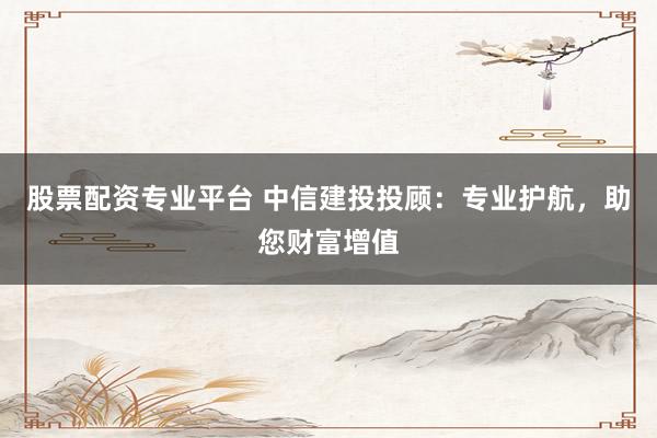 股票配资专业平台 中信建投投顾：专业护航，助您财富增值