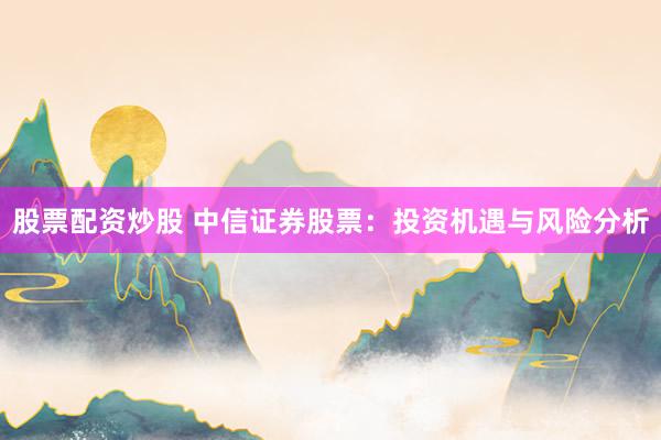 股票配资炒股 中信证券股票：投资机遇与风险分析