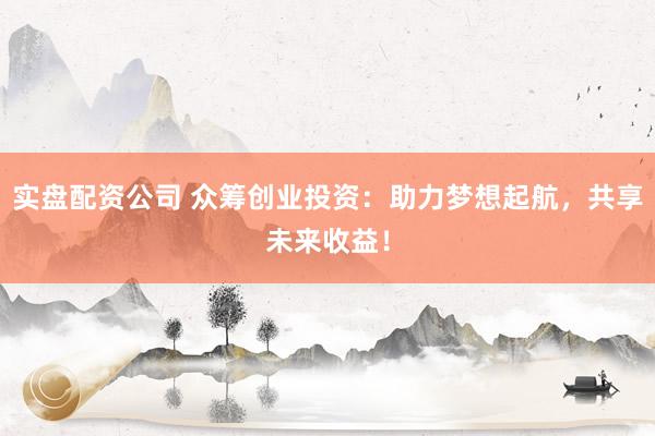 实盘配资公司 众筹创业投资：助力梦想起航，共享未来收益！