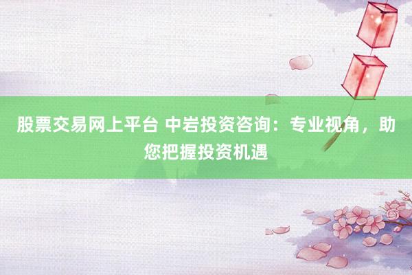 股票交易网上平台 中岩投资咨询：专业视角，助您把握投资机遇