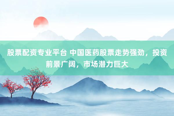 股票配资专业平台 中国医药股票走势强劲，投资前景广阔，市场潜力巨大