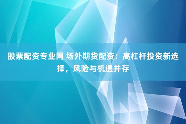 股票配资专业网 场外期货配资：高杠杆投资新选择，风险与机遇并存