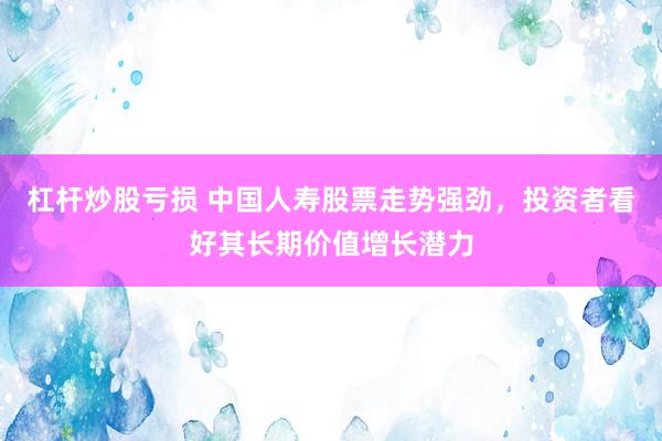 杠杆炒股亏损 中国人寿股票走势强劲，投资者看好其长期价值增长潜力