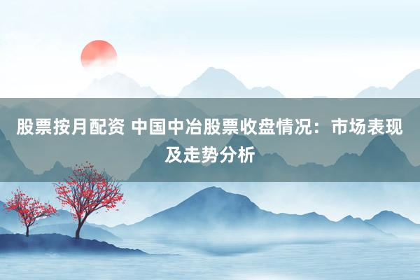 股票按月配资 中国中冶股票收盘情况：市场表现及走势分析