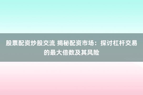 股票配资炒股交流 揭秘配资市场：探讨杠杆交易的最大倍数及其风险