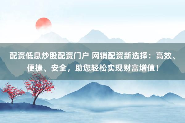 配资低息炒股配资门户 网销配资新选择：高效、便捷、安全，助您轻松实现财富增值！