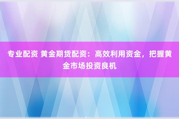 专业配资 黄金期货配资：高效利用资金，把握黄金市场投资良机