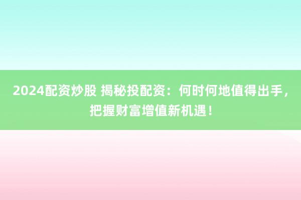 2024配资炒股 揭秘投配资：何时何地值得出手，把握财富增值新机遇！