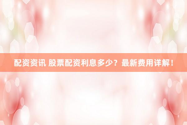 配资资讯 股票配资利息多少？最新费用详解！