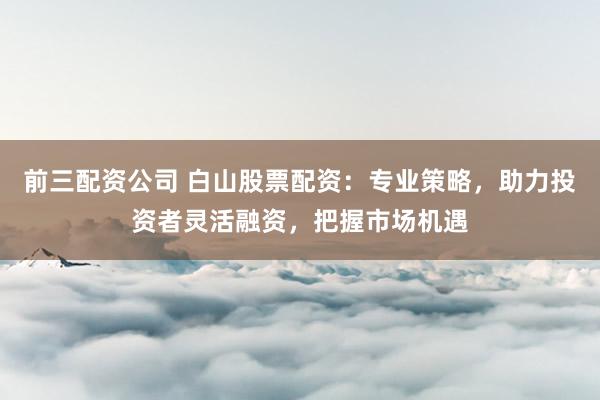 前三配资公司 白山股票配资：专业策略，助力投资者灵活融资，把握市场机遇