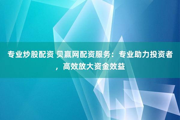专业炒股配资 贝赢网配资服务：专业助力投资者，高效放大资金效益