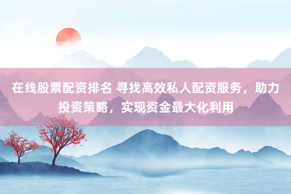 在线股票配资排名 寻找高效私人配资服务，助力投资策略，实现资金最大化利用