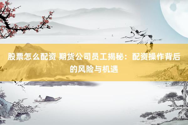 股票怎么配资 期货公司员工揭秘：配资操作背后的风险与机遇