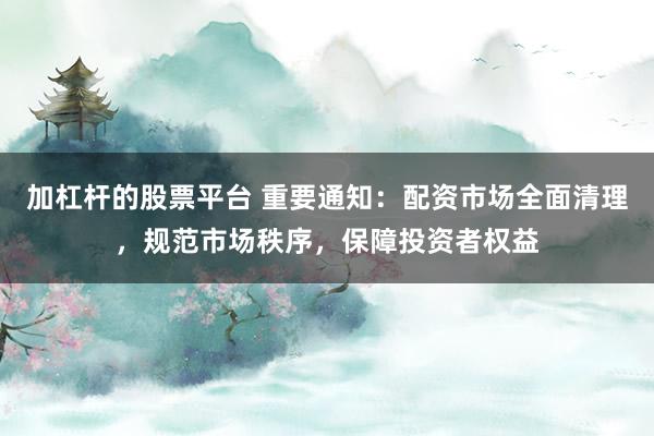 加杠杆的股票平台 重要通知：配资市场全面清理，规范市场秩序，保障投资者权益