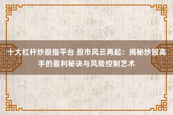 十大杠杆炒股指平台 股市风云再起：揭秘炒股高手的盈利秘诀与风险控制艺术
