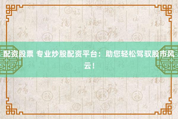 配资股票 专业炒股配资平台：助您轻松驾驭股市风云！
