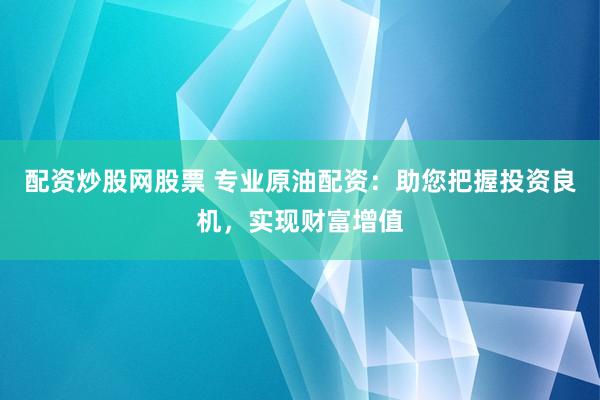 配资炒股网股票 专业原油配资：助您把握投资良机，实现财富增值