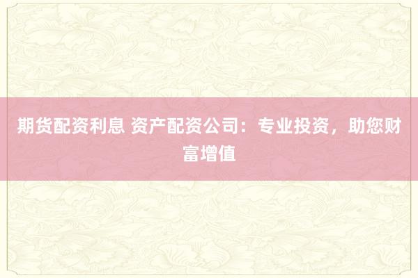期货配资利息 资产配资公司：专业投资，助您财富增值