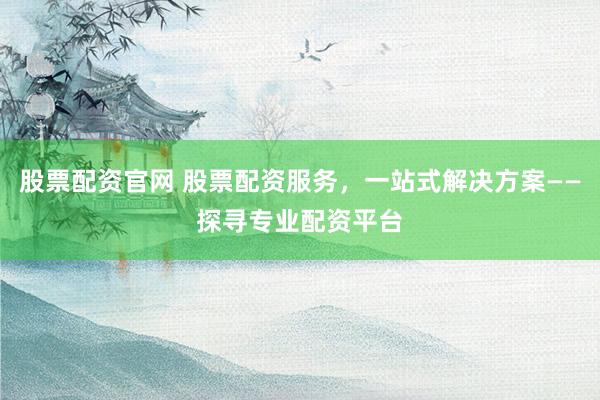 股票配资官网 股票配资服务，一站式解决方案——探寻专业配资平台