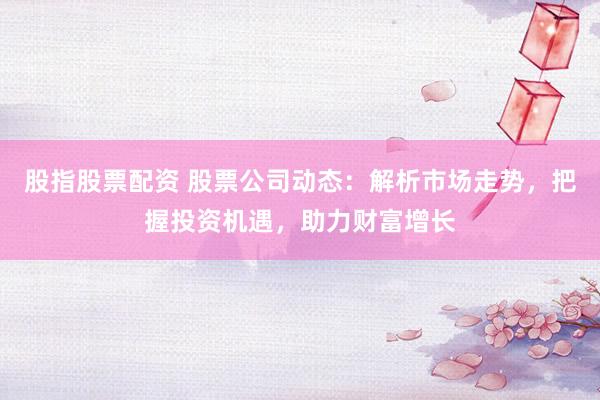 股指股票配资 股票公司动态：解析市场走势，把握投资机遇，助力财富增长