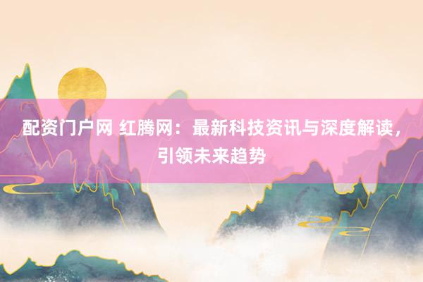 配资门户网 红腾网：最新科技资讯与深度解读，引领未来趋势