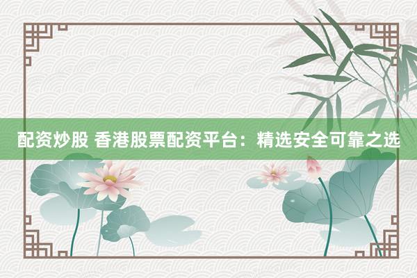配资炒股 香港股票配资平台：精选安全可靠之选