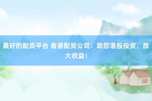 最好的配资平台 香港配资公司：助您港股投资，放大收益！