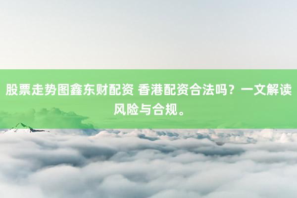 股票走势图鑫东财配资 香港配资合法吗？一文解读风险与合规。
