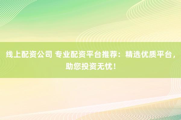 线上配资公司 专业配资平台推荐：精选优质平台，助您投资无忧！