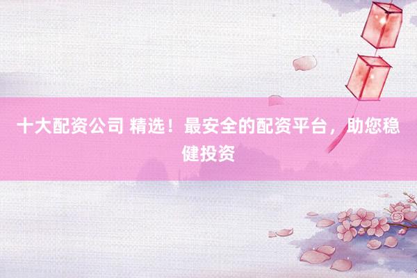 十大配资公司 精选！最安全的配资平台，助您稳健投资