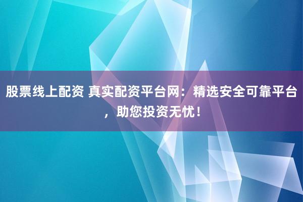 股票线上配资 真实配资平台网：精选安全可靠平台，助您投资无忧！