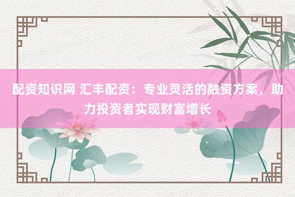 配资知识网 汇丰配资：专业灵活的融资方案，助力投资者实现财富增长
