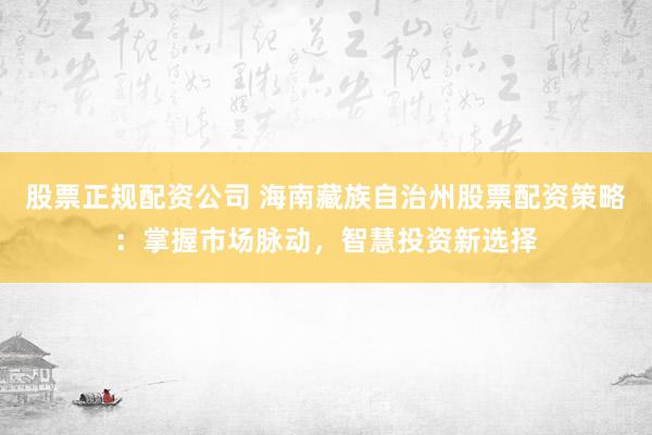 股票正规配资公司 海南藏族自治州股票配资策略：掌握市场脉动，智慧投资新选择