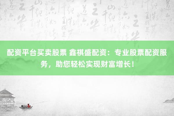 配资平台买卖股票 鑫祺盛配资：专业股票配资服务，助您轻松实现财富增长！