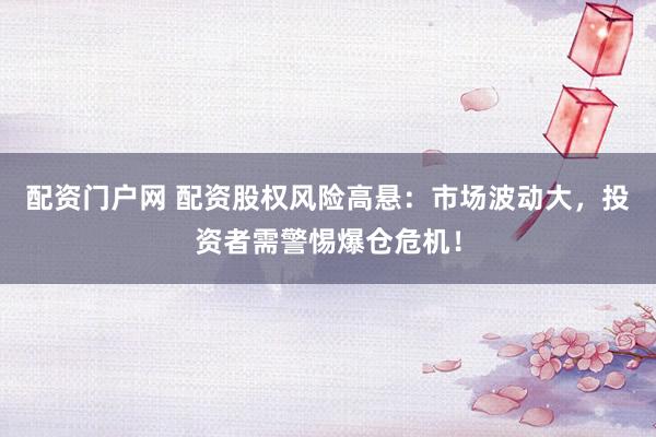 配资门户网 配资股权风险高悬：市场波动大，投资者需警惕爆仓危机！