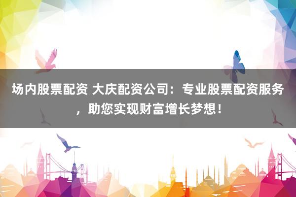 场内股票配资 大庆配资公司：专业股票配资服务，助您实现财富增长梦想！