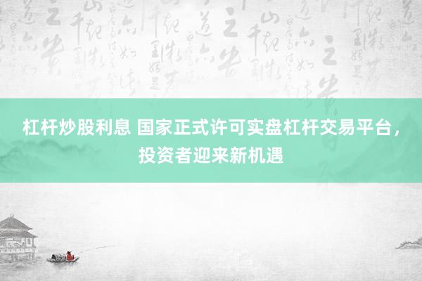 杠杆炒股利息 国家正式许可实盘杠杆交易平台，投资者迎来新机遇
