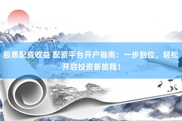 股票配资收益 配资平台开户指南：一步到位，轻松开启投资新旅程！