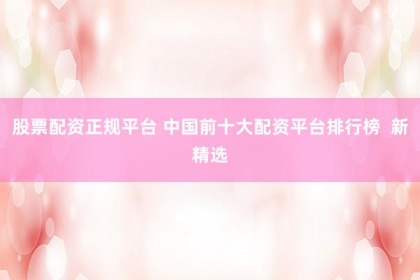 股票配资正规平台 中国前十大配资平台排行榜  新精选