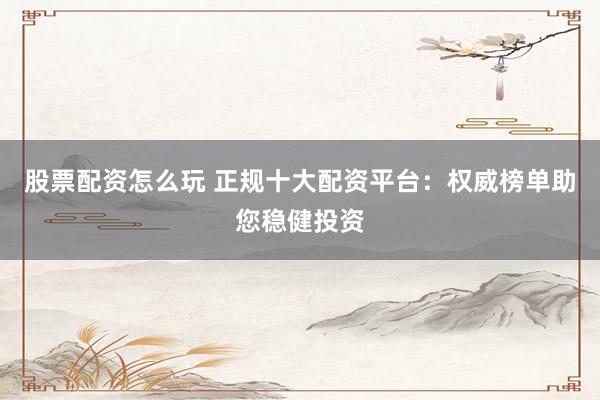 股票配资怎么玩 正规十大配资平台：权威榜单助您稳健投资