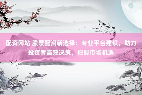 配资网站 股票配资新选择：专业平台建设，助力投资者高效决策，把握市场机遇