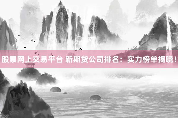 股票网上交易平台 新期货公司排名：实力榜单揭晓！