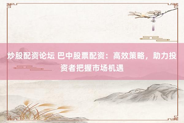 炒股配资论坛 巴中股票配资：高效策略，助力投资者把握市场机遇