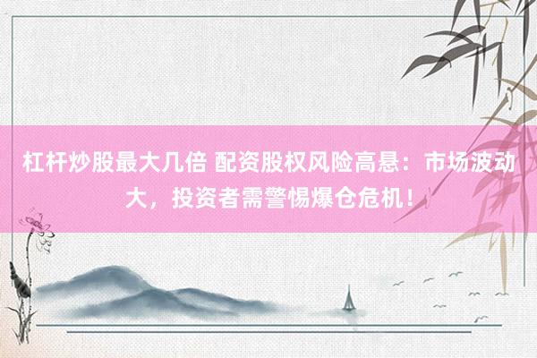 杠杆炒股最大几倍 配资股权风险高悬：市场波动大，投资者需警惕爆仓危机！