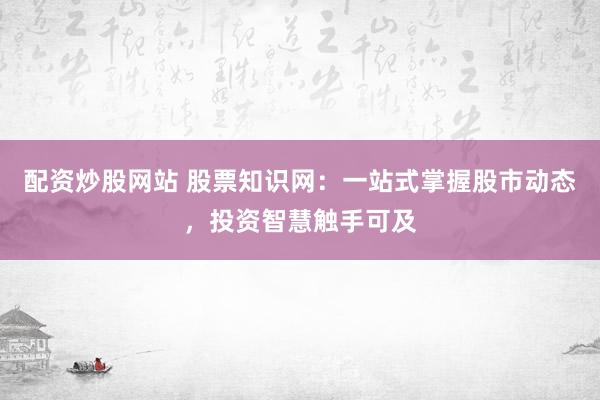 配资炒股网站 股票知识网：一站式掌握股市动态，投资智慧触手可及