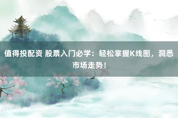 值得投配资 股票入门必学：轻松掌握K线图，洞悉市场走势！