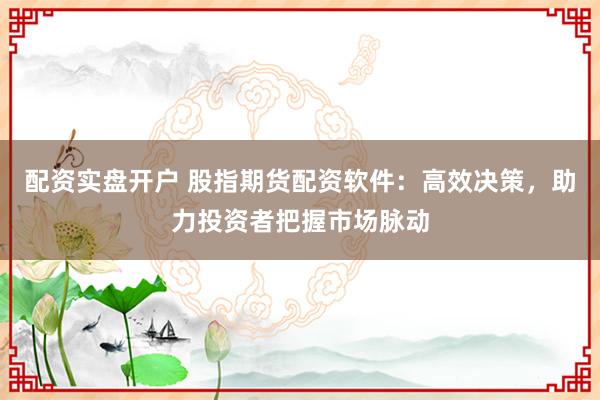 配资实盘开户 股指期货配资软件：高效决策，助力投资者把握市场脉动