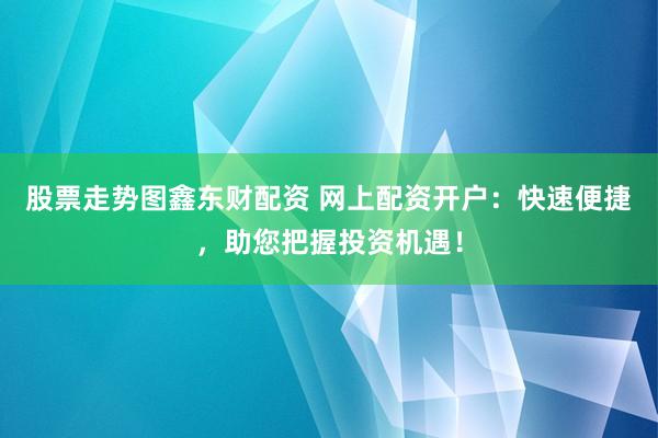 股票走势图鑫东财配资 网上配资开户：快速便捷，助您把握投资机遇！